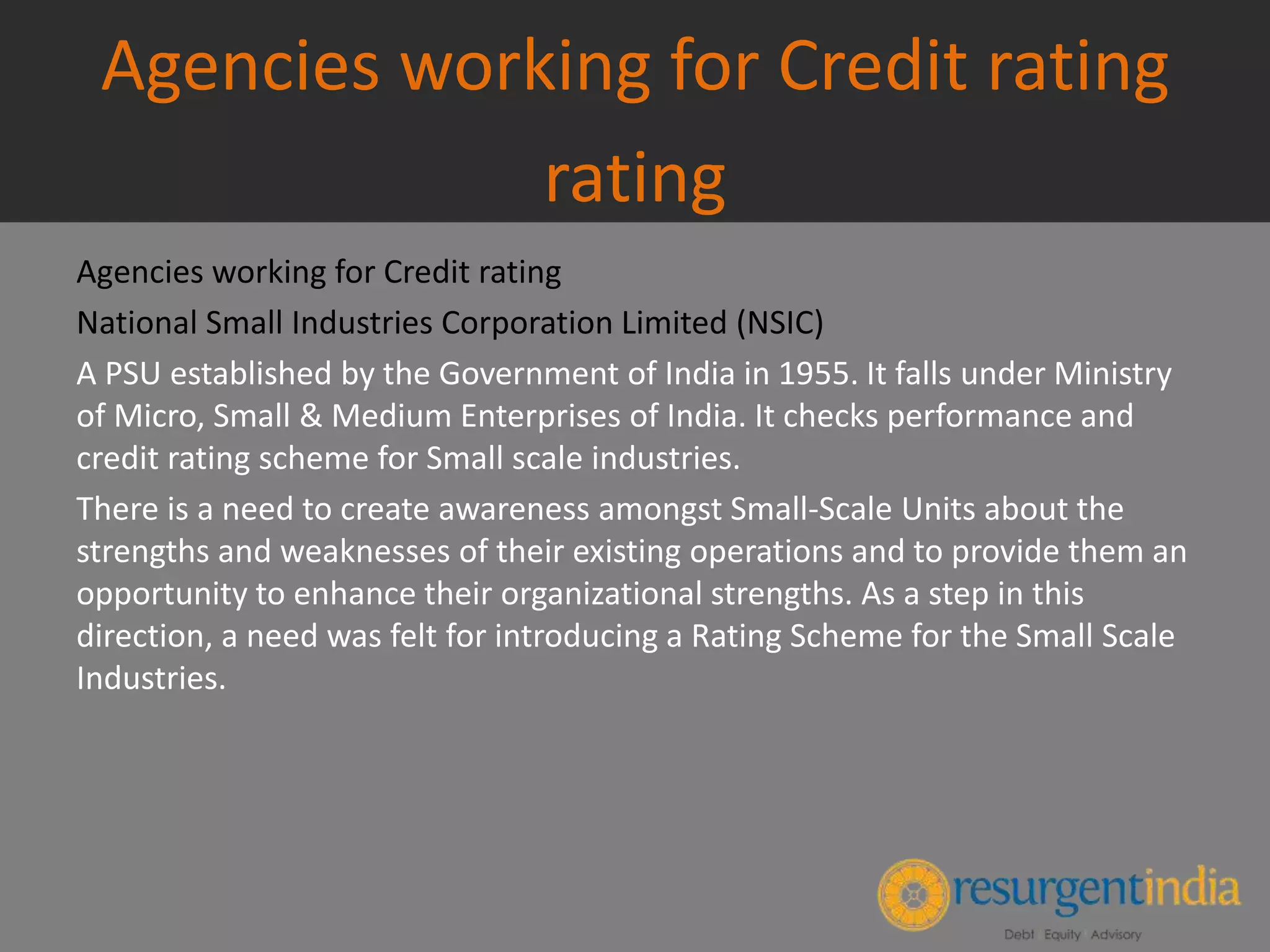 Agencies working for Credit rating
rating
Agencies working for Credit rating
National Small Industries Corporation Limited (NSIC)
A PSU established by the Government of India in 1955. It falls under Ministry
of Micro, Small & Medium Enterprises of India. It checks performance and
credit rating scheme for Small scale industries.
There is a need to create awareness amongst Small-Scale Units about the
strengths and weaknesses of their existing operations and to provide them an
opportunity to enhance their organizational strengths. As a step in this
direction, a need was felt for introducing a Rating Scheme for the Small Scale
Industries.
 
