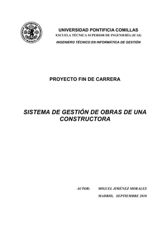 PROYECTO FIN DE CARRERA
SISTEMA DE GESTIÓN DE OBRAS DE UNA
CONSTRUCTORA
AUTOR: MIGUEL JIMÉNEZ MORALES
MADRID, SEPTIEMBRE 2010
UNIVERSIDAD PONTIFICIA COMILLAS
ESCUELA TÉCNICA SUPERIOR DE INGENIERÍA (ICAI)
INGENIERO TÉCNICO EN INFORMÁTICA DE GESTIÓN
 