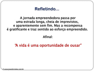 A jornada empreendedora passa por
uma estrada longa, cheia de imprevistos,
e aparentemente sem fim. Mas a recompensa
é gratificante e traz sentido ao esforço empreendido.
Afinal:

“A vida é uma oportunidade de ousar”

www.josedornelas.com
© www.josedornelas.com.br

 