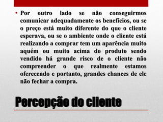 Percepção do cliente
• Por outro lado se não conseguirmos
comunicar adequadamente os benefícios, ou se
o preço está muito diferente do que o cliente
esperava, ou se o ambiente onde o cliente está
realizando a comprar tem um aparência muito
aquém ou muito acima do produto sendo
vendido há grande risco de o cliente não
compreender o que realmente estamos
oferecendo e portanto, grandes chances de ele
não fechar a compra.
 