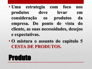 Produto
• Uma estrategia com foco nos
produtos deve levar em
consideração os produtos da
empresa. Do ponto de vista do
cliente, as suas necessidades, desejos
e expectativas.
• O mistura o assunto do capitulo 5
CESTA DE PRODUTOS.
 