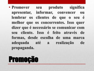 Promoção
• Promover seu produto significa
apresentar, informar, convencer ou
lembrar os clientes de que o seu é
melhor que os concorrentes. Isso quer
dizer que é necessário se comunicar com
seu cliente. Isso é feito através de
formas, desde escolha de uma marca
adequada até a realização de
propaganda.
 