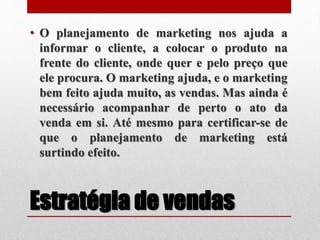 Estratégia de vendas
• O planejamento de marketing nos ajuda a
informar o cliente, a colocar o produto na
frente do cliente, onde quer e pelo preço que
ele procura. O marketing ajuda, e o marketing
bem feito ajuda muito, as vendas. Mas ainda é
necessário acompanhar de perto o ato da
venda em si. Até mesmo para certificar-se de
que o planejamento de marketing está
surtindo efeito.
 