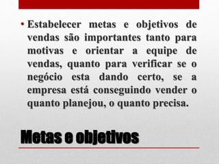Metas e objetivos
• Estabelecer metas e objetivos de
vendas são importantes tanto para
motivas e orientar a equipe de
vendas, quanto para verificar se o
negócio esta dando certo, se a
empresa está conseguindo vender o
quanto planejou, o quanto precisa.
 
