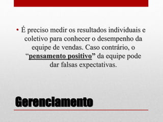 Gerenciamento
• É preciso medir os resultados individuais e
coletivo para conhecer o desempenho da
equipe de vendas. Caso contrário, o
“pensamento positivo” da equipe pode
dar falsas expectativas.
 
