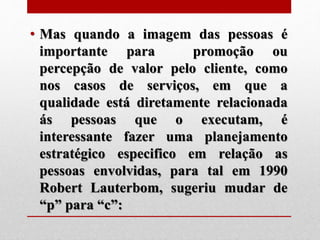 • Mas quando a imagem das pessoas é
importante para promoção ou
percepção de valor pelo cliente, como
nos casos de serviços, em que a
qualidade está diretamente relacionada
ás pessoas que o executam, é
interessante fazer uma planejamento
estratégico especifico em relação as
pessoas envolvidas, para tal em 1990
Robert Lauterbom, sugeriu mudar de
“p” para “c”:
 