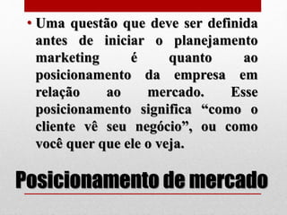 Posicionamento de mercado
• Uma questão que deve ser definida
antes de iniciar o planejamento
marketing é quanto ao
posicionamento da empresa em
relação ao mercado. Esse
posicionamento significa “como o
cliente vê seu negócio”, ou como
você quer que ele o veja.
 