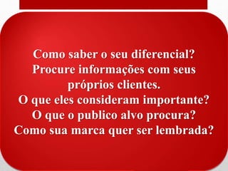 O diferencial
• Qual a sua vantagem competitiva? Qual o seu diferencial?
• Diferencial podem ser coisas como:
• Raro, algo que os clientes dificilmente encontrarão em
outro lugar;
• Valioso, valorizado pelos clientes, que gera valor na
percepção do cliente;
• Não copiável, que os concorrentes não consigam fazer
igual;
• Não substituível, que outros concorrentes não
consigam fazer algo que anule essa vantagem;
Como saber o seu diferencial?
Procure informações com seus
próprios clientes.
O que eles consideram importante?
O que o publico alvo procura?
Como sua marca quer ser lembrada?
 