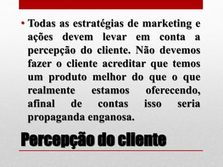 Percepção do cliente
• Todas as estratégias de marketing e
ações devem levar em conta a
percepção do cliente. Não devemos
fazer o cliente acreditar que temos
um produto melhor do que o que
realmente estamos oferecendo,
afinal de contas isso seria
propaganda enganosa.
 