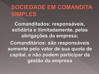 Comanditados: responsáveis,
solidária e ilimitadamente, pelas
obrigações da empresa;
Comanditários: são responsáveis
somente pelo valor de sua quota de
capital, e não podem participar da
gestão da empresa
 