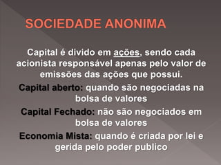Capital é divido em ações, sendo cada
acionista responsável apenas pelo valor de
emissões das ações que possui.
Capital aberto: quando são negociadas na
bolsa de valores
Capital Fechado: não são negociados em
bolsa de valores
Economia Mista: quando é criada por lei e
gerida pelo poder publico
 
