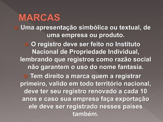  Uma apresentação simbólica ou textual, de
uma empresa ou produto.
 O registro deve ser feito no Instituto
Nacional de Propriedade Individual,
lembrando que registros como razão social
não garantem o uso do nome fantasia.
 Tem direito a marca quem a registrar
primeiro, valido em todo território nacional,
deve ter seu registro renovado a cada 10
anos e caso sua empresa faça exportação
ele deve ser registrado nesses países
também.
 