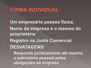  Um empresário pessoa física.
 Nome da empresa é o mesmo do
proprietário
 Registro na Junta Comercial
 DESVATAGENS:
› Responde juridicamente até mesmo
o patrimônio pessoal pelas
obrigações da empresa
 