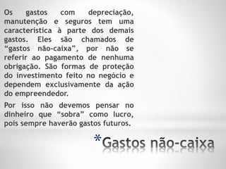 *
Os gastos com depreciação,
manutenção e seguros tem uma
característica à parte dos demais
gastos. Eles são chamados de
“gastos não-caixa”, por não se
referir ao pagamento de nenhuma
obrigação. São formas de proteção
do investimento feito no negócio e
dependem exclusivamente da ação
do empreendedor.
Por isso não devemos pensar no
dinheiro que “sobra” como lucro,
pois sempre haverão gastos futuros.
 