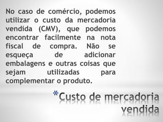 *
No caso de comércio, podemos
utilizar o custo da mercadoria
vendida (CMV), que podemos
encontrar facilmente na nota
fiscal de compra. Não se
esqueça de adicionar
embalagens e outras coisas que
sejam utilizadas para
complementar o produto.
 