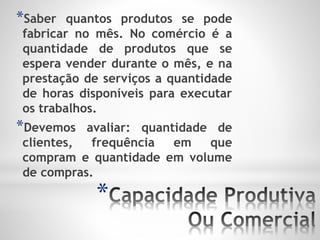 *
*Saber quantos produtos se pode
fabricar no mês. No comércio é a
quantidade de produtos que se
espera vender durante o mês, e na
prestação de serviços a quantidade
de horas disponíveis para executar
os trabalhos.
*Devemos avaliar: quantidade de
clientes, frequência em que
compram e quantidade em volume
de compras.
 