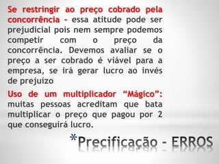 *
Se restringir ao preço cobrado pela
concorrência – essa atitude pode ser
prejudicial pois nem sempre podemos
competir com o preço da
concorrência. Devemos avaliar se o
preço a ser cobrado é viável para a
empresa, se irá gerar lucro ao invés
de prejuízo
Uso de um multiplicador “Mágico”:
muitas pessoas acreditam que bata
multiplicar o preço que pagou por 2
que conseguirá lucro.
 