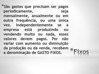 *
*São gastos que precisam ser pagos
periodicamente, seja
mensalmente, anualmente ou em
outra frequência, ou uma única
vez. Independentemente se a
empresa está produzindo ou
vendendo muito ou nada, esses
valores devem pagos. Por não
variar com aumento ou diminuição
da produção ou da venda, recebem
a denominação de GASTO FIXOS.
 