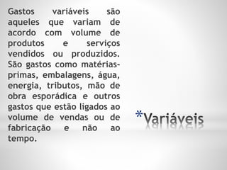 *
Gastos variáveis são
aqueles que variam de
acordo com volume de
produtos e serviços
vendidos ou produzidos.
São gastos como matérias-
primas, embalagens, água,
energia, tributos, mão de
obra esporádica e outros
gastos que estão ligados ao
volume de vendas ou de
fabricação e não ao
tempo.
 