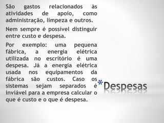 *
São gastos relacionados às
atividades de apoio, como
administração, limpeza e outros.
Nem sempre é possível distinguir
entre custo e despesa.
Por exemplo: uma pequena
fábrica, a energia elétrica
utilizada no escritório é uma
despesa. Já a energia elétrica
usada nos equipamentos da
fábrica são custos. Caso os
sistemas sejam separados é
inviável para a empresa calcular o
que é custo e o que é despesa.
 