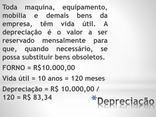 *
Toda maquina, equipamento,
mobília e demais bens da
empresa, têm vida útil. A
depreciação é o valor a ser
reservado mensalmente para
que, quando necessário, se
possa substituir bens obsoletos.
FORNO = R$10.000,00
Vida útil = 10 anos = 120 meses
Depreciação = R$ 10.000,00 /
120 = R$ 83,34
 