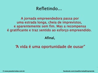 A jornada empreendedora passa por
uma estrada longa, cheia de imprevistos,
e aparentemente sem fim. Mas a recompensa
é gratificante e traz sentido ao esforço empreendido.
Afinal,
“A vida é uma oportunidade de ousar”
© www.josedornelas.com.br facebook.com/JoseDornelasEmpreende
 