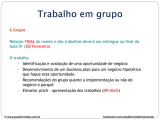 6 Grupos
Relação FINAL de nomes e dos trabalhos deverá ser entregue ao final da
Aula 01 (20/Fevereiro)
O trabalho
– Identificação e avaliação de uma oportunidade de negócio
– Desenvolvimento de um business plan para um negócio hipotético
que foque esta oportunidade
– Recomendações do grupo quanto a implementação ou não do
negócio e porquê
– Elevator pitch – apresentação dos trabalhos (09/Abril)
© www.josedornelas.com.br facebook.com/JoseDornelasEmpreende
 
