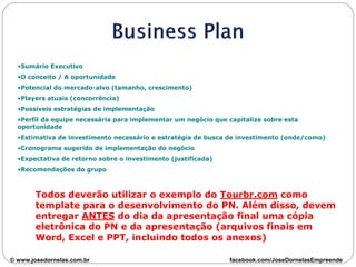•Sumário Executivo
•O conceito / A oportunidade
•Potencial do mercado-alvo (tamanho, crescimento)
•Players atuais (concorrência)
•Possíveis estratégias de implementação
•Perfil da equipe necessária para implementar um negócio que capitalize sobre esta
oportunidade
•Estimativa de investimento necessário e estratégia de busca de investimento (onde/como)
•Cronograma sugerido de implementação do negócio
•Expectativa de retorno sobre o investimento (justificada)
•Recomendações do grupo
Todos deverão utilizar o exemplo do Tourbr.com como
template para o desenvolvimento do PN. Além disso, devem
entregar ANTES do dia da apresentação final uma cópia
eletrônica do PN e da apresentação (arquivos finais em
Word, Excel e PPT, incluindo todos os anexos)
© www.josedornelas.com.br facebook.com/JoseDornelasEmpreende
 