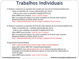 1) Análise e respostas às questões dos estudos de caso do livro Empreendedorismo
◦ Todas as questões de 3 casos selecionados por aluno
(vide os seus casos na planilha Trabalhos2016.xls)
◦ Data LIMITE para concluir: aula 2, dia 05/março
◦ Não se esqueça de colocar seu nome completo ao final de cada resposta;
Respostas devem ser feitas online no site:
http://www.josedornelas.com.br/artigos/category/forum/casos/
2) Análise e respostas às questões do final de cada capítulo do livro Empreendedorismo
◦ Todas as questões de 1 capítulo selecionado por aluno
(vide os seus capítulos na planilha Trabalhos2016.xls)
◦ Data LIMITE para concluir: aula 03, dia 12/março
◦ Não se esqueça de colocar seu nome completo ao final de cada resposta;
Respostas devem ser feitas online no site:
http://www.josedornelas.com.br/artigos/category/forum/dilemas/
3) Jogo Dupla Empreendedora
◦ http://www.josedornelas.com.br/jogo-dupla-empreendedora/
◦ Jogar pelo menos UMA VEZ o Dupla Empreendedora
◦ IMPORTANTE: Usar jd@josedornelas.com.br como email do professor (o
resultado será enviado ao professor apenas se este email for cadastrado no
início do jogo)
◦ Data LIMITE para concluir: aula 3, dia 12/março
© www.josedornelas.com.br facebook.com/JoseDornelasEmpreende
 