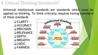 4. Critical Thinking Standards?
Universal intellectual standards are standards which must be
applied to thinking. To think critically requires having command
of these standards
❏ CLARITY
❏ ACCURACY
❏ PRECISION
❏ RELEVANCE
❏ DEPTH
❏ BREADTH
❏ LOGIC
❏ FAIRNESS
11
 