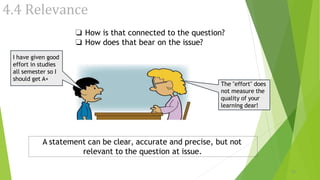 4.4 Relevance
❏ How is that connected to the question?
❏ How does that bear on the issue?
I have given good
effort in studies
all semester so I
should get A+
The "effort" does
not measure the
quality of your
learning dear!
15
A statement can be clear, accurate and precise, but not
relevant to the question at issue.
 