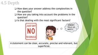 4.5 Depth
❏ How does your answer address the complexities in
the question?
❏ How are you taking into account the problems in the
question?
❏ Is that dealing with the most significant factors?
NOBODY
TELLS US
WHY!!!
16
A statement can be clear, accurate, precise and relevant, but
superficial.
 
