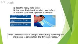 4.7 Logic
❏ Does this really make sense?
❏ How does this follow from what I said before?
❏ Does this contradict a previous statement?
When the combination of thoughts are mutually supporting and
make sense in combination, the thinking is "logical."
18
Superman can see through
anything!!
Superman can see through
walls!!
Superman can see through
you!!
 