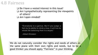 4.8 Fairness
❏ Do I have a vested interest in this issue?
❏ Am I sympathetically representing the viewpoints
of others?
❏ Am I open minded?
We do not naturally consider the rights and needs of others on
the same plane with their own rights and needs, but to be a
good thinker you should apply “Fairness” in your thinking.
19
 