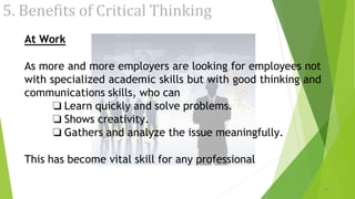5. Benefits of Critical Thinking
20
At Work
As more and more employers are looking for employees not
with specialized academic skills but with good thinking and
communications skills, who can
❏ Learn quickly and solve problems.
❏ Shows creativity.
❏ Gathers and analyze the issue meaningfully.
This has become vital skill for any professional
 