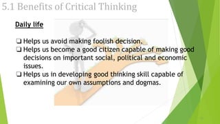 5.1 Benefits of Critical Thinking
Daily life
❏ Helps us avoid making foolish decision.
❏ Helps us become a good citizen capable of making good
decisions on important social, political and economic
issues.
❏ Helps us in developing good thinking skill capable of
examining our own assumptions and dogmas.
21
 