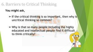 6. Barriers to Critical Thinking
You might ask,
➢If the critical thinking is so important, then why is
uncritical thinking so common?
➢Why is that so many people including the highly
educated and intellectual people find it difficult
to think critically?
22
 