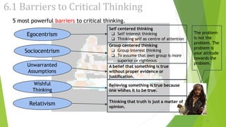 6.1 Barriers to Critical Thinking
Egocentrism
5 most powerful barriers to critical thinking.
Sociocentrism
Unwarranted
Assumptions
Wishful
Thinking
Relativism
Self centered thinking
❏ Self interest thinking
❏ Thinking self as centre of attention
Group centered thinking
❏ Group interest thinking
❏ To assume that own group is more
superior or righteous.
A belief that something is true
without proper evidence or
justification.
Believing something is true because
one wishes it to be true.
Thinking that truth is just a matter of
opinion.
The problem
is not the
problem. The
problem is
your attitude
towards the
problem.
23
 