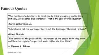 Wednesday, June 17, 2015
28
Famous Quotes
“The function of education is to teach one to think intensively and to think
critically. Intelligence plus character - that is the goal of true education”
-Martin Luther King, Jr.
“Education is not the learning of facts, but the training of the mind to think.”
-Albert Einstein
“Five percent of the people think; ten percent of the people think they think;
and the other eighty-five percent would rather die than think.”
― Thomas A. Edison
 
