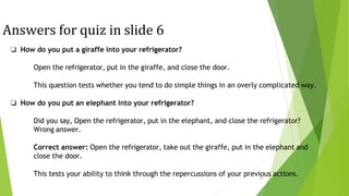 Answers for quiz in slide 6
29
❏ How do you put a giraffe into your refrigerator?
Open the refrigerator, put in the giraffe, and close the door.
This question tests whether you tend to do simple things in an overly complicated way.
❏ How do you put an elephant into your refrigerator?
Did you say, Open the refrigerator, put in the elephant, and close the refrigerator?
Wrong answer.
Correct answer: Open the refrigerator, take out the giraffe, put in the elephant and
close the door.
This tests your ability to think through the repercussions of your previous actions.
 