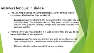 Answers for quiz in slide 6
30
❏ The Lion King is hosting an animal conference. All the animals attend -
except one. Which animal does not attend?
Correct Answer: The elephant. The elephant is in the refrigerator. You just
put him in there. This tests your memory. Okay, even if you did not answer
the first three questions correctly, you still have one more chance to show
your true abilities.
❏ There is a river you must cross but it is used by crocodiles, and you do not
have a boat. How do you manage it?
Correct Answer: You jump into the river and swim across. Have you not
been listening? All the crocodiles are attending the animal conference.
This tests whether you learn quickly from your mistakes.
 
