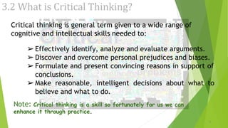 3.2 What is Critical Thinking?
Critical thinking is general term given to a wide range of
cognitive and intellectual skills needed to:
➢Effectively identify, analyze and evaluate arguments.
➢Discover and overcome personal prejudices and biases.
➢Formulate and present convincing reasons in support of
conclusions.
➢Make reasonable, intelligent decisions about what to
believe and what to do.
Note: Critical thinking is a skill so fortunately for us we can
enhance it through practice.
9
 