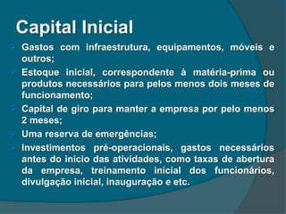 Capital Inicial
 Gastos com infraestrutura, equipamentos, móveis e
outros;
 Estoque inicial, correspondente à matéria-prima ou
produtos necessários para pelos menos dois meses de
funcionamento;
 Capital de giro para manter a empresa por pelo menos
2 meses;
 Uma reserva de emergências;
 Investimentos pré-operacionais, gastos necessários
antes do inicio das atividades, como taxas de abertura
da empresa, treinamento inicial dos funcionários,
divulgação inicial, inauguração e etc.
 