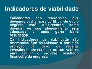 Indicadores de viabilidade
 Indicadores são referencias que
devemos avaliar para certificar de que o
negócio está funcionando como
deveria, ou que planejamento está
adequado e pode gerar bons
resultados.
 Os indicadores de viabilidade são
referencias que calculamos a partir da
projeção de lucro, de receita,
investimos previstos e outros valores
para avaliar o provável resultado
financeiro da empresa
 