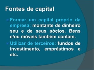Fontes de capital
 Formar um capital próprio da
empresa: montante de dinheiro
seu e de seus sócios. Bens
e/ou móveis também contam.
 Utilizar de terceiros: fundos de
investimento, empréstimos e
etc.
 