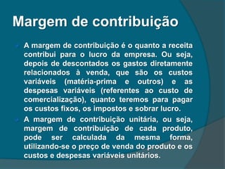 Margem de contribuição
 A margem de contribuição é o quanto a receita
contribui para o lucro da empresa. Ou seja,
depois de descontados os gastos diretamente
relacionados à venda, que são os custos
variáveis (matéria-prima e outros) e as
despesas variáveis (referentes ao custo de
comercialização), quanto teremos para pagar
os custos fixos, os impostos e sobrar lucro.
 A margem de contribuição unitária, ou seja,
margem de contribuição de cada produto,
pode ser calculada da mesma forma,
utilizando-se o preço de venda do produto e os
custos e despesas variáveis unitários.
 
