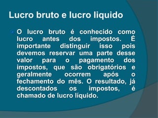 Lucro bruto e lucro liquido
 O lucro bruto é conhecido como
lucro antes dos impostos. É
importante distinguir isso pois
devemos reservar uma parte desse
valor para o pagamento dos
impostos, que são obrigatórios e
geralmente ocorrem após o
fechamento do mês. O resultado, já
descontados os impostos, é
chamado de lucro líquido.
 