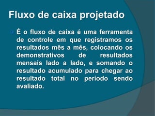Fluxo de caixa projetado
 É o fluxo de caixa é uma ferramenta
de controle em que registramos os
resultados mês a mês, colocando os
demonstrativos de resultados
mensais lado a lado, e somando o
resultado acumulado para chegar ao
resultado total no período sendo
avaliado.
 