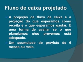 Fluxo de caixa projetado
 A projeção de fluxo de caixa é a
projeção do que esperamos como
receita e o que esperamos gastar. É
uma forma de avaliar se o que
planejamos e/ou prevemos está
adequado.
 Um acumulado do previsto de 6
meses ou mais.
 
