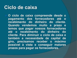 Ciclo de caixa
 O ciclo de caixa compreende desde o
pagamento dos fornecedores até o
recebimento do dinheiro do cliente.
Quando vendemos muito a prazo e
temos que pagar nossos fornecedores
até o recebimento do dinheiro do
cliente. Para diminuir o ciclo de caixa e
também a necessidade de capital de
giro, precisamos receber o máximo
possível à vista e conseguir maiores
prazos para pagar os fornecedores.
 
